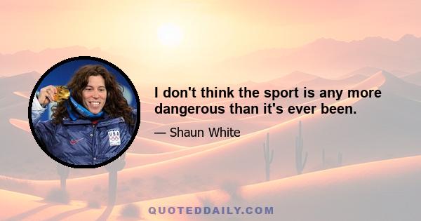 I don't think the sport is any more dangerous than it's ever been.