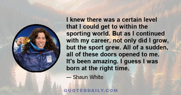 I knew there was a certain level that I could get to within the sporting world. But as I continued with my career, not only did I grow, but the sport grew. All of a sudden, all of these doors opened to me. It's been