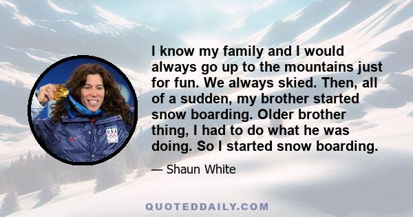 I know my family and I would always go up to the mountains just for fun. We always skied. Then, all of a sudden, my brother started snow boarding. Older brother thing, I had to do what he was doing. So I started snow