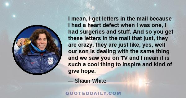 I mean, I get letters in the mail because I had a heart defect when I was one, I had surgeries and stuff. And so you get these letters in the mail that just, they are crazy, they are just like, yes, well our son is