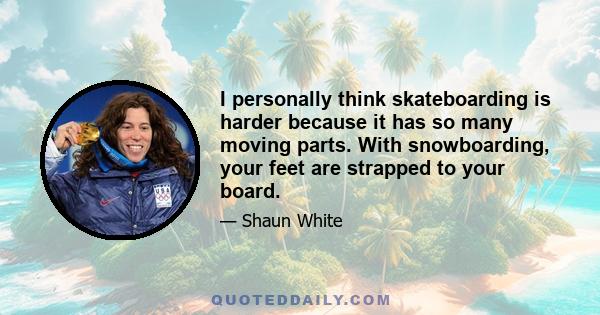 I personally think skateboarding is harder because it has so many moving parts. With snowboarding, your feet are strapped to your board.