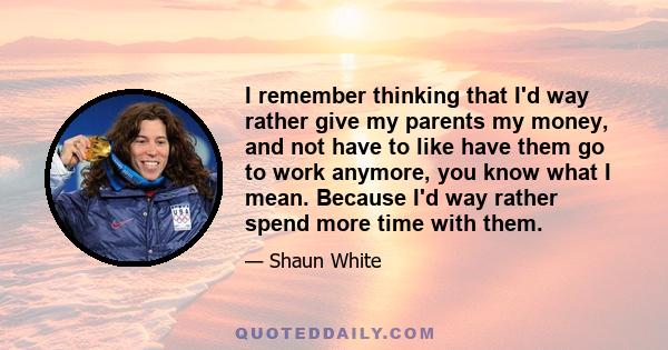 I remember thinking that I'd way rather give my parents my money, and not have to like have them go to work anymore, you know what I mean. Because I'd way rather spend more time with them.