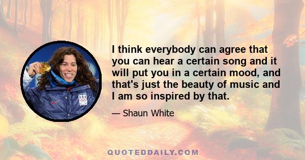 I think everybody can agree that you can hear a certain song and it will put you in a certain mood, and that's just the beauty of music and I am so inspired by that.