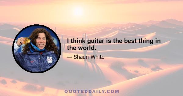 I think guitar is the best thing in the world.