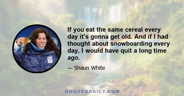 If you eat the same cereal every day it's gonna get old. And if I had thought about snowboarding every day, I would have quit a long time ago.