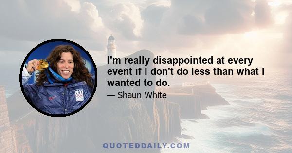 I'm really disappointed at every event if I don't do less than what I wanted to do.