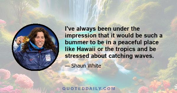 I've always been under the impression that it would be such a bummer to be in a peaceful place like Hawaii or the tropics and be stressed about catching waves.