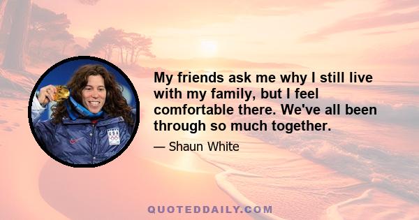 My friends ask me why I still live with my family, but I feel comfortable there. We've all been through so much together.