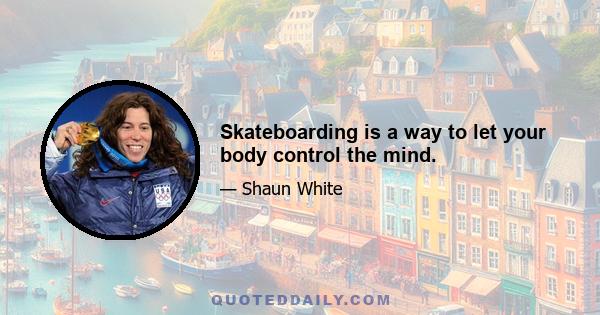 Skateboarding is a way to let your body control the mind.