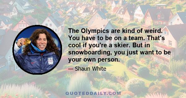 The Olympics are kind of weird. You have to be on a team. That's cool if you're a skier. But in snowboarding, you just want to be your own person.