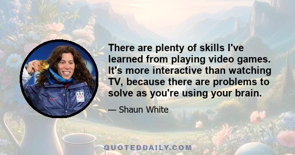 There are plenty of skills I've learned from playing video games. It's more interactive than watching TV, because there are problems to solve as you're using your brain.