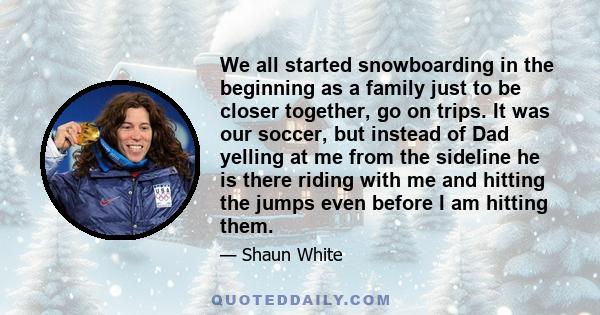 We all started snowboarding in the beginning as a family just to be closer together, go on trips. It was our soccer, but instead of Dad yelling at me from the sideline he is there riding with me and hitting the jumps