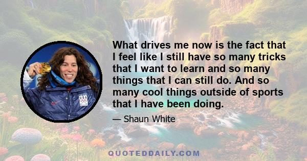 What drives me now is the fact that I feel like I still have so many tricks that I want to learn and so many things that I can still do. And so many cool things outside of sports that I have been doing.