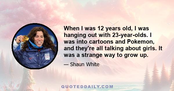 When I was 12 years old, I was hanging out with 23-year-olds. I was into cartoons and Pokemon, and they're all talking about girls. It was a strange way to grow up.