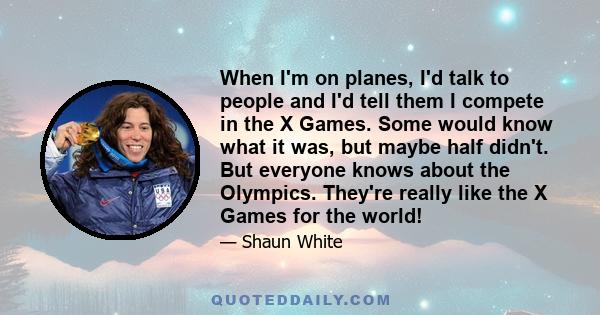 When I'm on planes, I'd talk to people and I'd tell them I compete in the X Games. Some would know what it was, but maybe half didn't. But everyone knows about the Olympics. They're really like the X Games for the world!