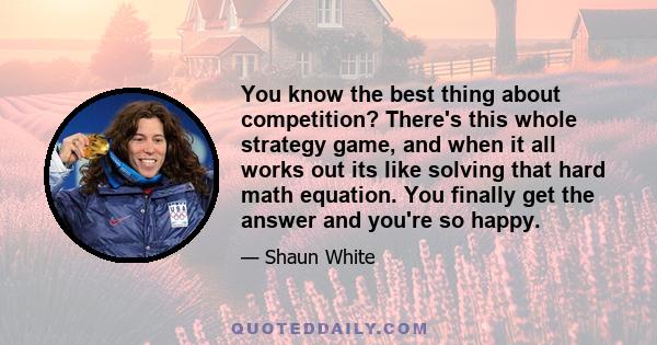 You know the best thing about competition? There's this whole strategy game, and when it all works out its like solving that hard math equation. You finally get the answer and you're so happy.