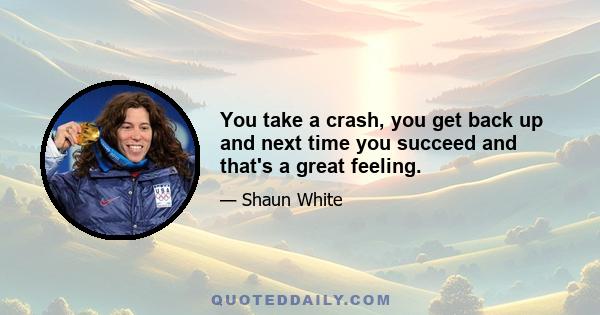 You take a crash, you get back up and next time you succeed and that's a great feeling.