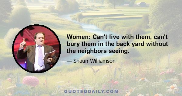 Women: Can't live with them, can't bury them in the back yard without the neighbors seeing.