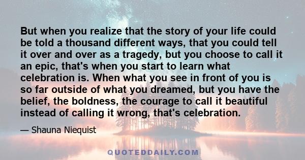 But when you realize that the story of your life could be told a thousand different ways, that you could tell it over and over as a tragedy, but you choose to call it an epic, that's when you start to learn what