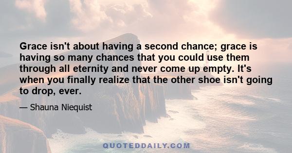 Grace isn't about having a second chance; grace is having so many chances that you could use them through all eternity and never come up empty. It's when you finally realize that the other shoe isn't going to drop, ever.