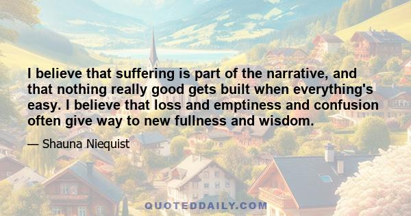 I believe that suffering is part of the narrative, and that nothing really good gets built when everything's easy. I believe that loss and emptiness and confusion often give way to new fullness and wisdom.