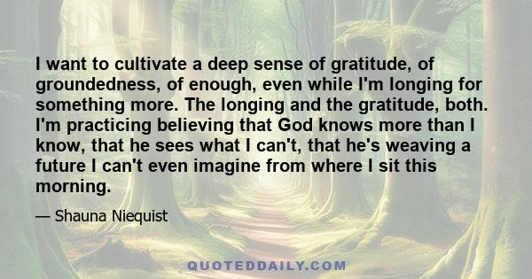 I want to cultivate a deep sense of gratitude, of groundedness, of enough, even while I'm longing for something more. The longing and the gratitude, both. I'm practicing believing that God knows more than I know, that