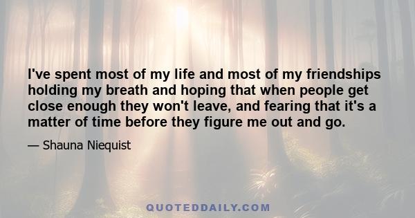 I've spent most of my life and most of my friendships holding my breath and hoping that when people get close enough they won't leave, and fearing that it's a matter of time before they figure me out and go.