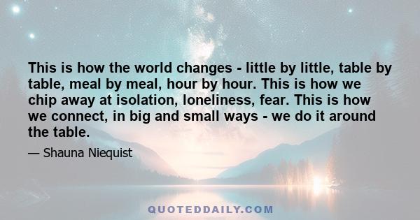 This is how the world changes - little by little, table by table, meal by meal, hour by hour. This is how we chip away at isolation, loneliness, fear. This is how we connect, in big and small ways - we do it around the