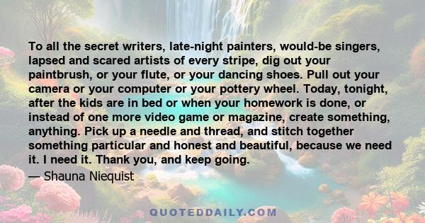 To all the secret writers, late-night painters, would-be singers, lapsed and scared artists of every stripe, dig out your paintbrush, or your flute, or your dancing shoes. Pull out your camera or your computer or your