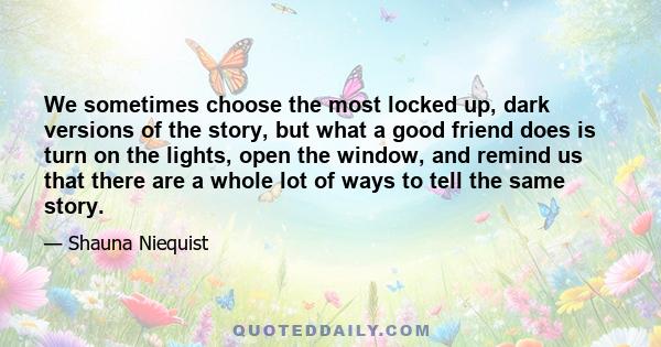 We sometimes choose the most locked up, dark versions of the story, but what a good friend does is turn on the lights, open the window, and remind us that there are a whole lot of ways to tell the same story.