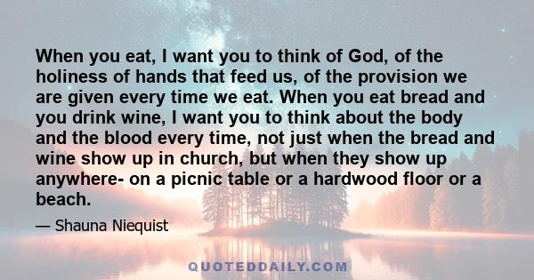 When you eat, I want you to think of God, of the holiness of hands that feed us, of the provision we are given every time we eat. When you eat bread and you drink wine, I want you to think about the body and the blood