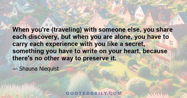 When you're (traveling) with someone else, you share each discovery, but when you are alone, you have to carry each experience with you like a secret, something you have to write on your heart, because there's no other