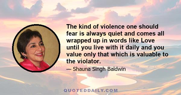 The kind of violence one should fear is always quiet and comes all wrapped up in words like Love until you live with it daily and you value only that which is valuable to the violator.