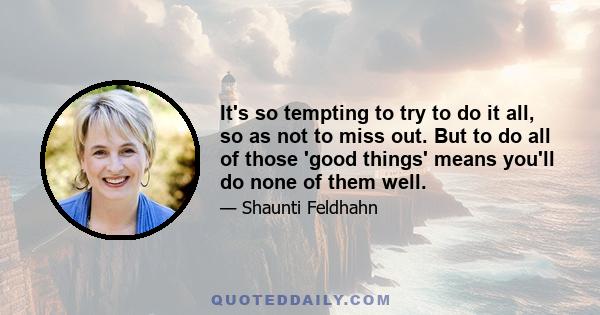 It's so tempting to try to do it all, so as not to miss out. But to do all of those 'good things' means you'll do none of them well.