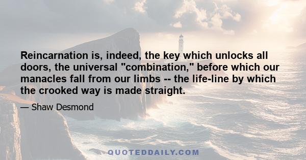 Reincarnation is, indeed, the key which unlocks all doors, the universal combination, before which our manacles fall from our limbs -- the life-line by which the crooked way is made straight.