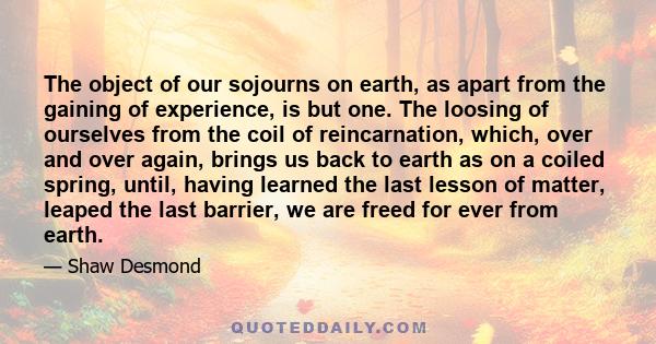 The object of our sojourns on earth, as apart from the gaining of experience, is but one. The loosing of ourselves from the coil of reincarnation, which, over and over again, brings us back to earth as on a coiled