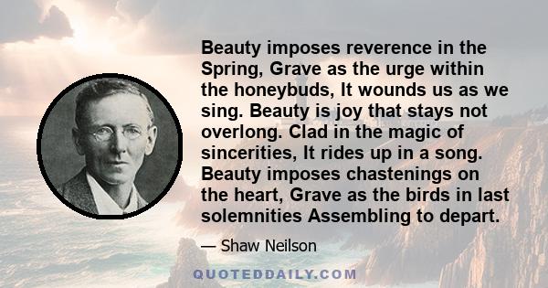 Beauty imposes reverence in the Spring, Grave as the urge within the honeybuds, It wounds us as we sing. Beauty is joy that stays not overlong. Clad in the magic of sincerities, It rides up in a song. Beauty imposes