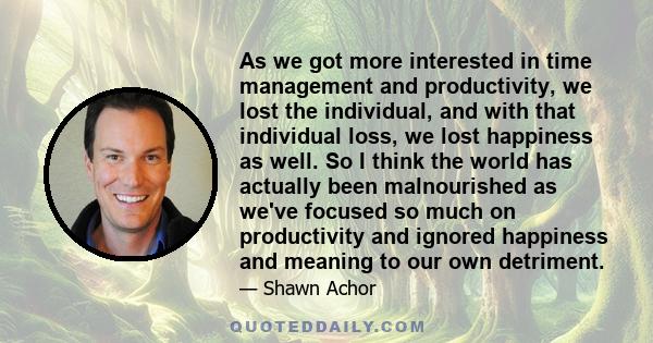 As we got more interested in time management and productivity, we lost the individual, and with that individual loss, we lost happiness as well. So I think the world has actually been malnourished as we've focused so