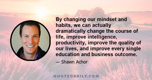 By changing our mindset and habits, we can actually dramatically change the course of life, improve intelligence, productivity, improve the quality of our lives, and improve every single education and business outcome.