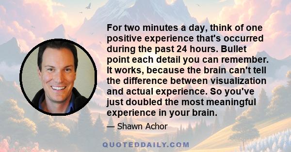 For two minutes a day, think of one positive experience that's occurred during the past 24 hours. Bullet point each detail you can remember. It works, because the brain can't tell the difference between visualization