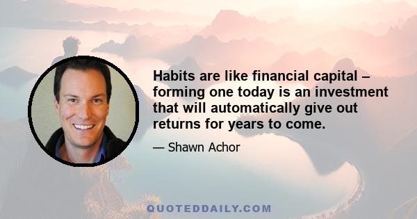 Habits are like financial capital – forming one today is an investment that will automatically give out returns for years to come.