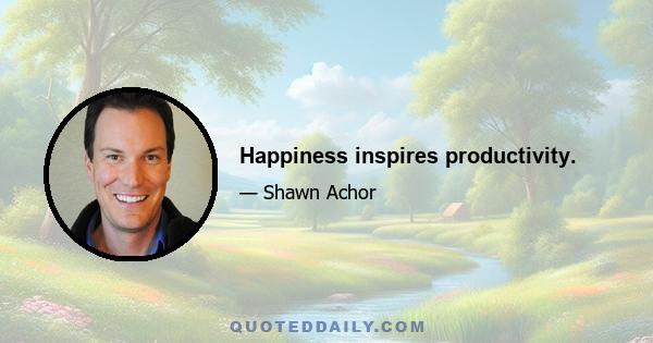 Happiness inspires productivity.