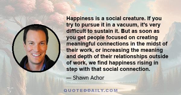 Happiness is a social creature. If you try to pursue it in a vacuum, it's very difficult to sustain it. But as soon as you get people focused on creating meaningful connections in the midst of their work, or increasing