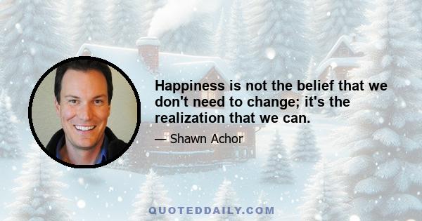 Happiness is not the belief that we don't need to change; it's the realization that we can.