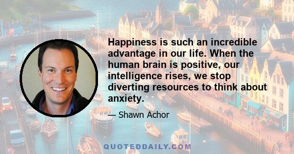 Happiness is such an incredible advantage in our life. When the human brain is positive, our intelligence rises, we stop diverting resources to think about anxiety.