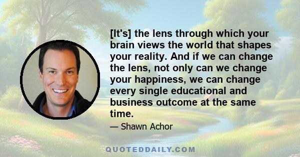 [It's] the lens through which your brain views the world that shapes your reality. And if we can change the lens, not only can we change your happiness, we can change every single educational and business outcome at the 