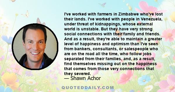 I've worked with farmers in Zimbabwe who've lost their lands. I've worked with people in Venezuela, under threat of kidnappings, whose external world is unstable. But they have very strong social connections with their