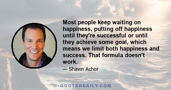 Most people keep waiting on happiness, putting off happiness until they're successful or until they achieve some goal, which means we limit both happiness and success. That formula doesn't work.