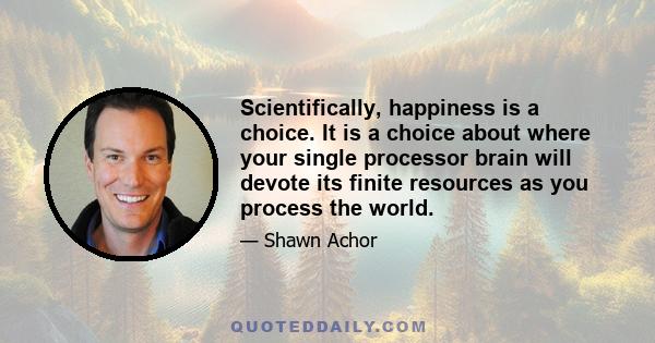 Scientifically, happiness is a choice. It is a choice about where your single processor brain will devote its finite resources as you process the world.