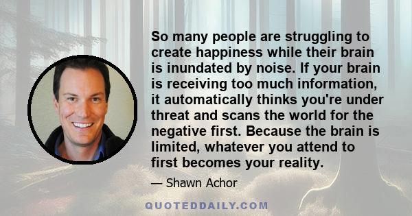 So many people are struggling to create happiness while their brain is inundated by noise. If your brain is receiving too much information, it automatically thinks you're under threat and scans the world for the